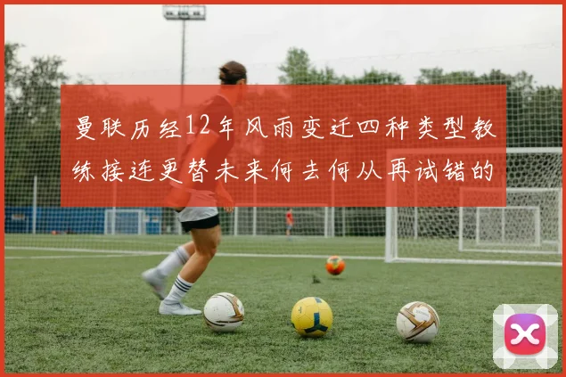 曼联历经12年风雨变迁四种类型教练接连更替未来何去何从再试错的空间有多少