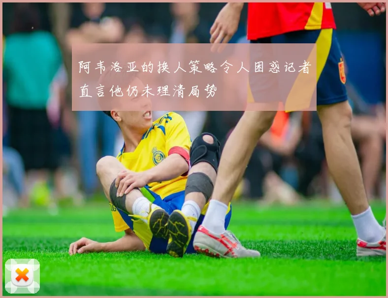 阿韦洛亚的换人策略令人困惑记者直言他仍未理清局势
