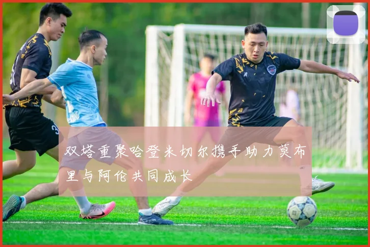 双塔重聚哈登米切尔携手助力莫布里与阿伦共同成长