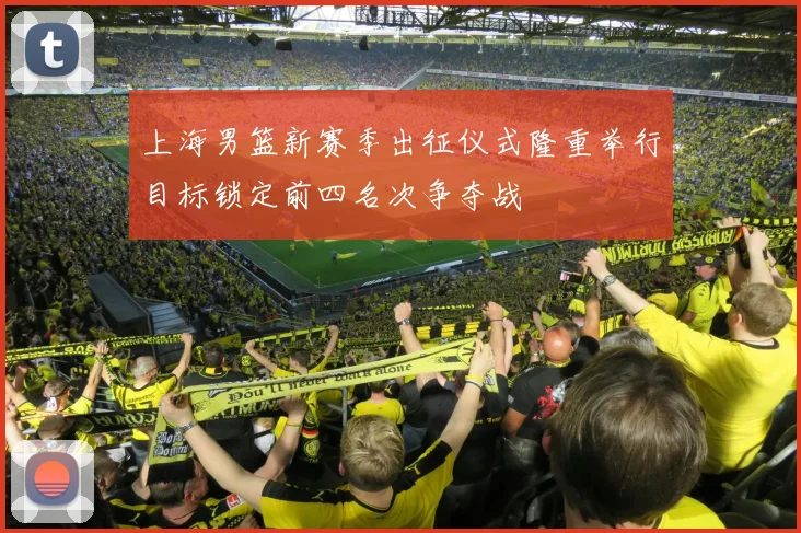 上海男篮新赛季出征仪式隆重举行目标锁定前四名次争夺战