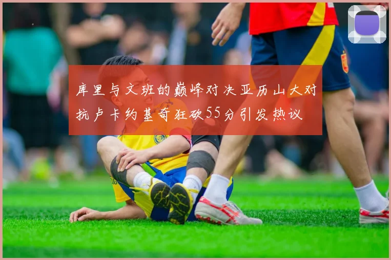 库里与文班的巅峰对决亚历山大对抗卢卡约基奇狂砍55分引发热议