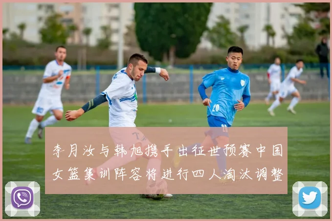 李月汝与韩旭携手出征世预赛中国女篮集训阵容将进行四人淘汰调整