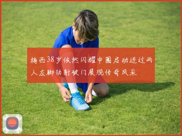 梅西38岁依然闪耀中圈启动连过两人左脚劲射破门展现传奇风采