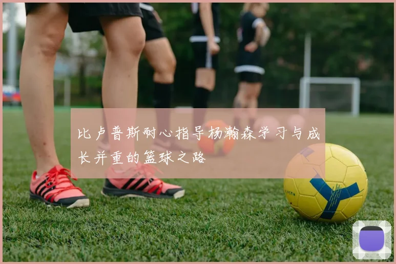 比卢普斯耐心指导杨瀚森学习与成长并重的篮球之路