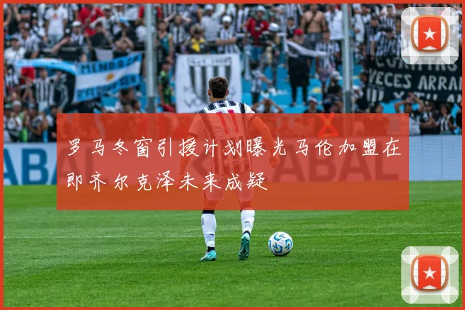 罗马冬窗引援计划曝光马伦加盟在即齐尔克泽未来成疑