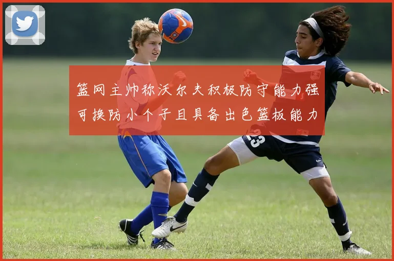 篮网主帅称沃尔夫积极防守能力强可换防小个子且具备出色篮板能力