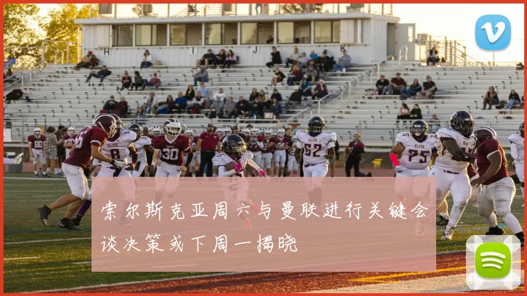 索尔斯克亚周六与曼联进行关键会谈决策或下周一揭晓