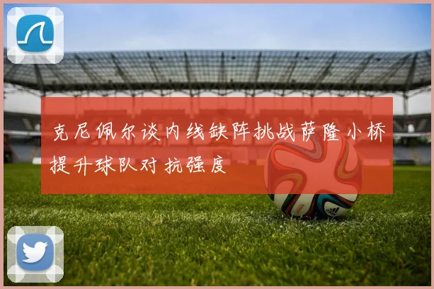 克尼佩尔谈内线缺阵挑战萨隆小桥提升球队对抗强度