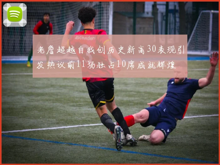 老詹超越自我创历史新高30表现引发热议前11场独占10席成就辉煌