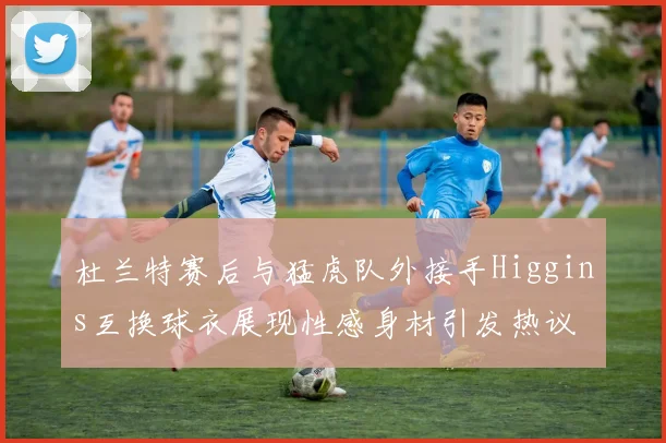 杜兰特赛后与猛虎队外接手Higgins互换球衣展现性感身材引发热议