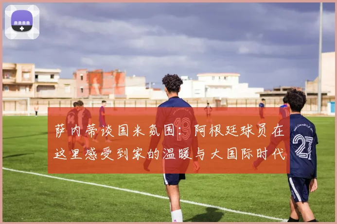 萨内蒂谈国米氛围：阿根廷球员在这里感受到家的温暖与大国际时代的传承