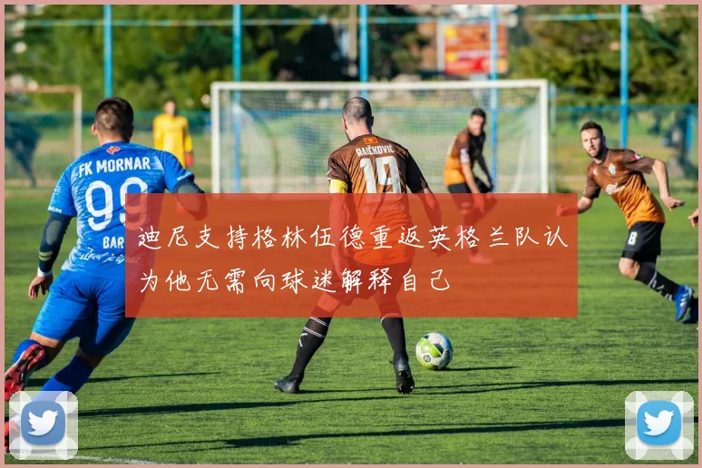 迪尼支持格林伍德重返英格兰队认为他无需向球迷解释自己