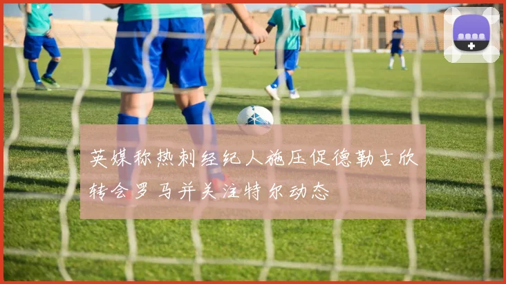 英媒称热刺经纪人施压促德勒古欣转会罗马并关注特尔动态
