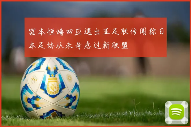 宫本恒靖回应退出亚足联传闻称日本足协从未考虑过新联盟