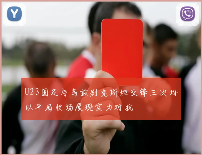 U23国足与乌兹别克斯坦交锋三次均以平局收场展现实力对抗