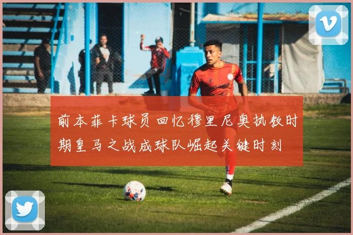 前本菲卡球员回忆穆里尼奥执教时期皇马之战成球队崛起关键时刻