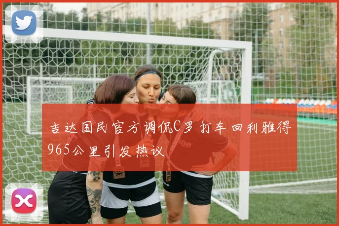 吉达国民官方调侃C罗打车回利雅得965公里引发热议