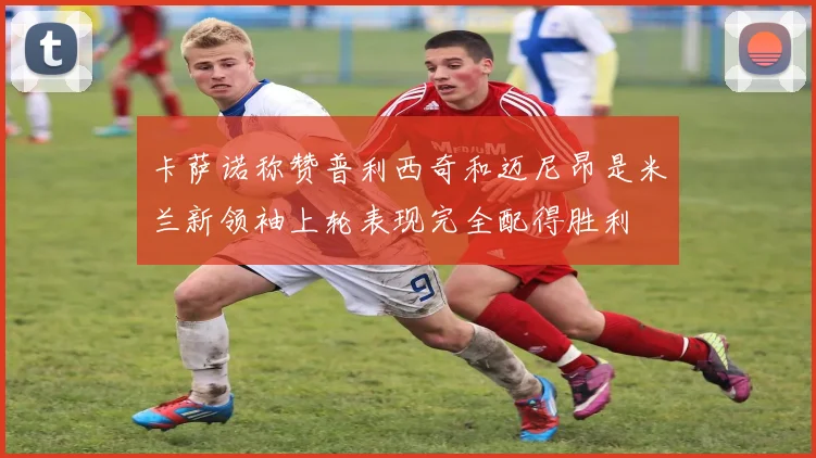 卡萨诺称赞普利西奇和迈尼昂是米兰新领袖上轮表现完全配得胜利