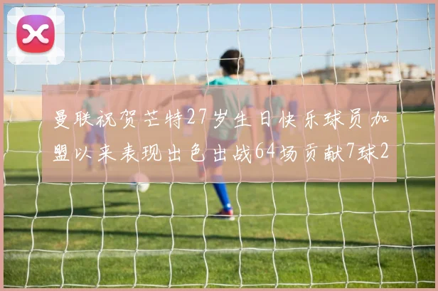 曼联祝贺芒特27岁生日快乐球员加盟以来表现出色出战64场贡献7球2助
