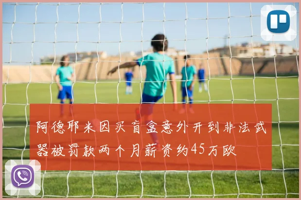 阿德耶米因买盲盒意外开到非法武器被罚款两个月薪资约45万欧
