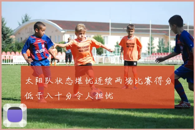 太阳队状态堪忧连续两场比赛得分低于八十分令人担忧