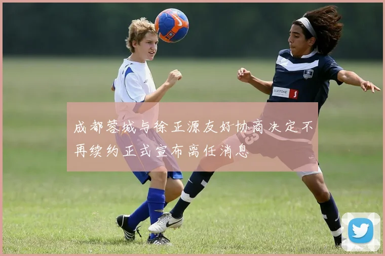 成都蓉城与徐正源友好协商决定不再续约正式宣布离任消息