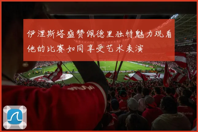 伊涅斯塔盛赞佩德里独特魅力观看他的比赛如同享受艺术表演