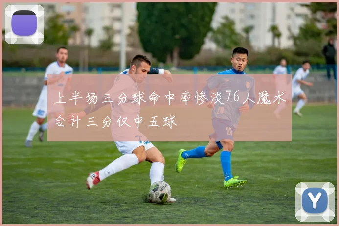 上半场三分球命中率惨淡76人魔术合计三分仅中五球