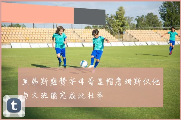 里弗斯盛赞字母哥盖帽詹姆斯仅他与文班能完成此壮举