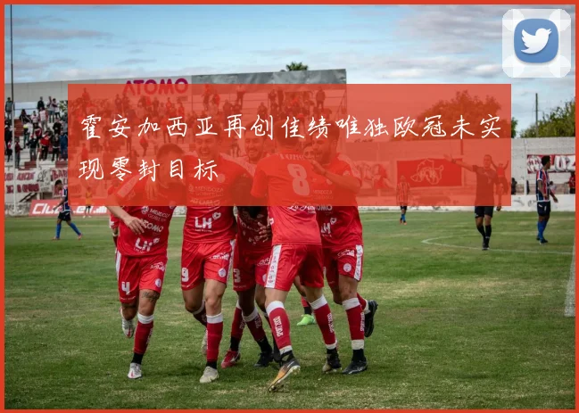 霍安加西亚再创佳绩唯独欧冠未实现零封目标