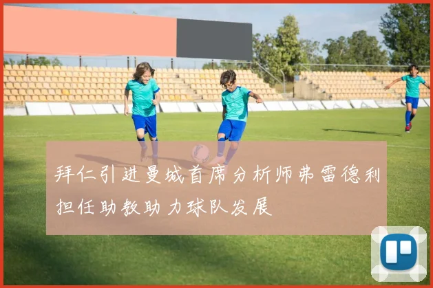 拜仁引进曼城首席分析师弗雷德利担任助教助力球队发展