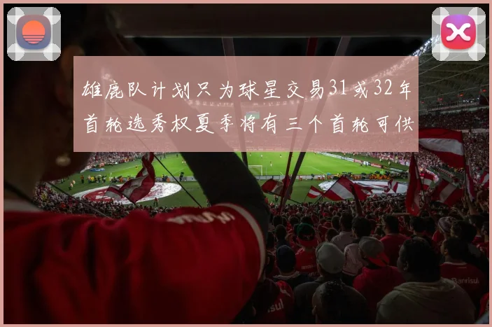 雄鹿队计划只为球星交易31或32年首轮选秀权夏季将有三个首轮可供交易