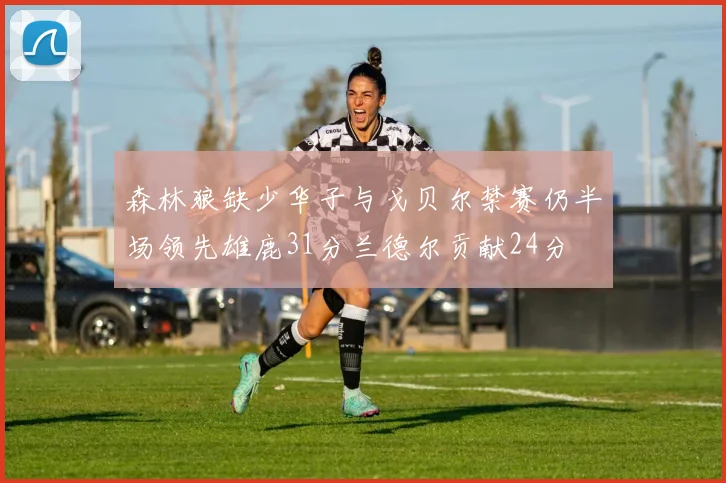 森林狼缺少华子与戈贝尔禁赛仍半场领先雄鹿31分兰德尔贡献24分