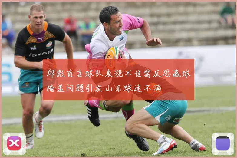 邱彪直言球队表现不佳需反思赢球掩盖问题引发山东球迷不满