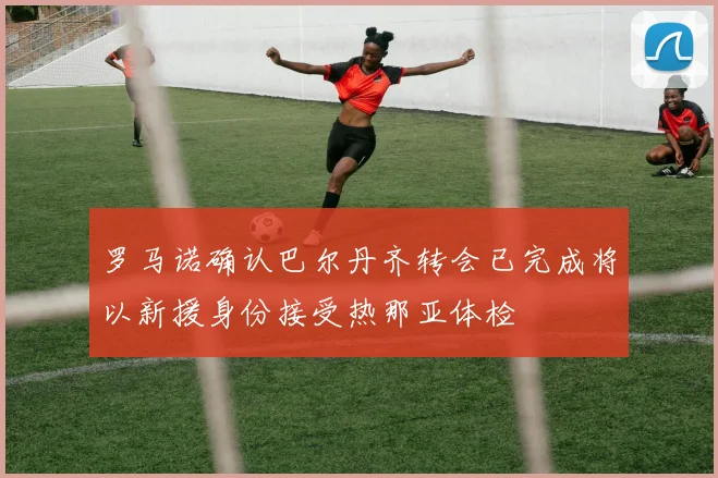 罗马诺确认巴尔丹齐转会已完成将以新援身份接受热那亚体检