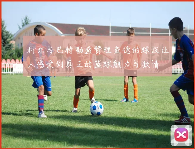 科尔与巴特勒盛赞理查德的球技让人感受到真正的篮球魅力与激情