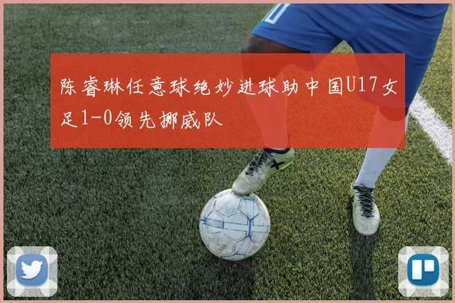 陈睿琳任意球绝妙进球助中国U17女足1-0领先挪威队