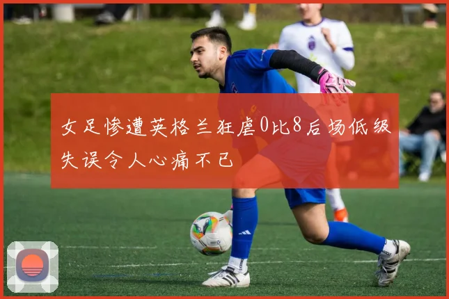 女足惨遭英格兰狂虐0比8后场低级失误令人心痛不已