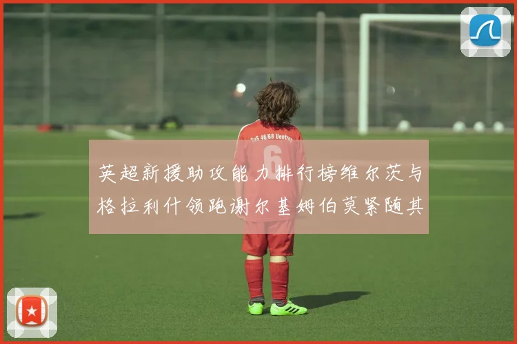 英超新援助攻能力排行榜维尔茨与格拉利什领跑谢尔基姆伯莫紧随其后